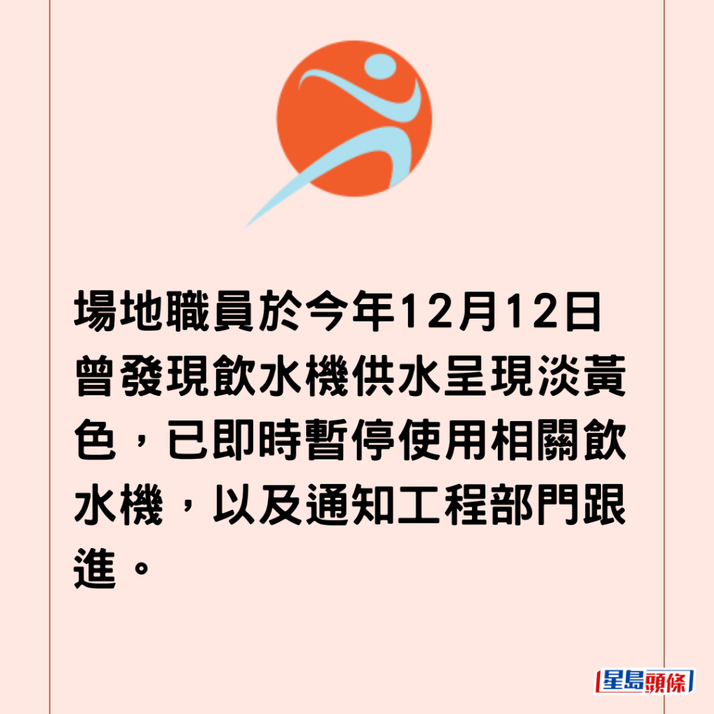 場地職員於今年12月12日曾發現飲水機供水呈現淡黃色，已即時暫停使用相關飲水機，以及通知工程部門跟進。