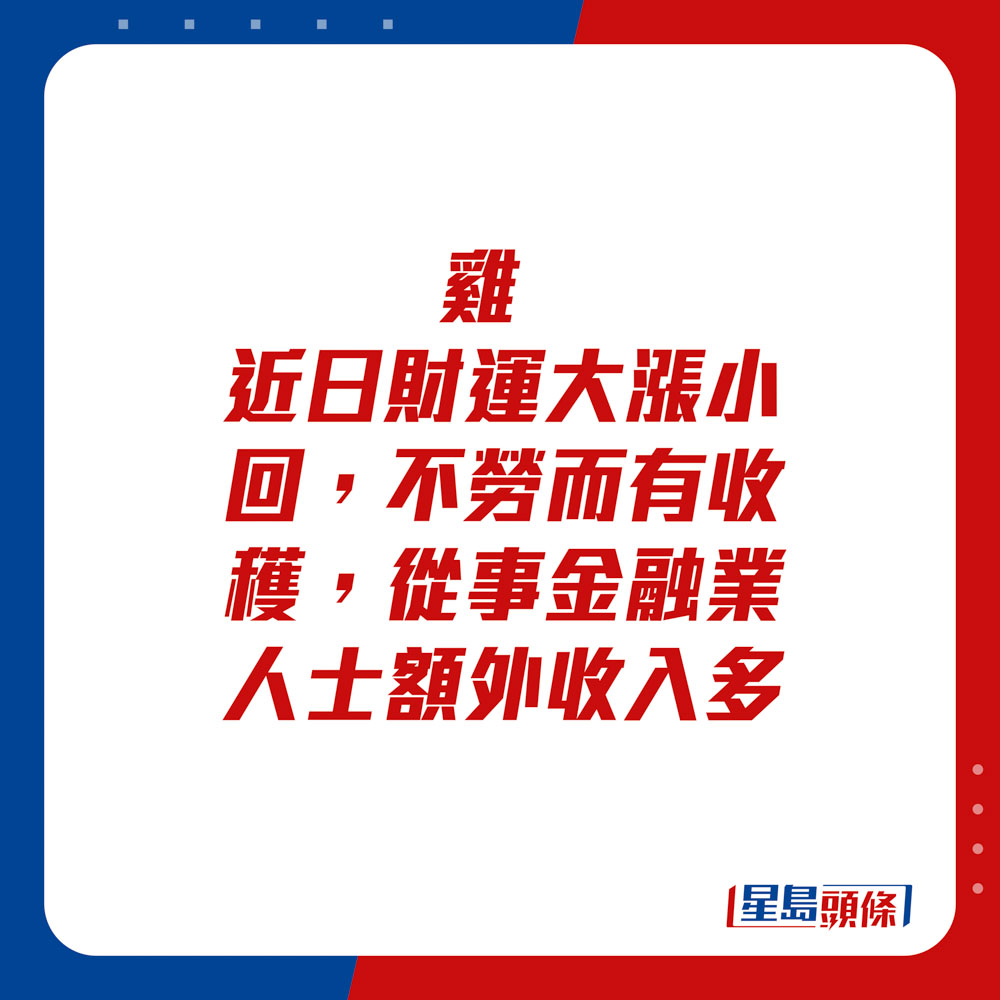 生肖运程 - 	鸡：	近日财运大涨小回，不劳而有收获，从事金融业人士额外收入多。