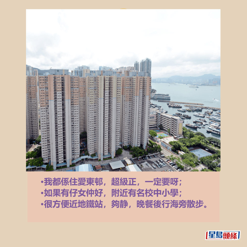 •我都係住愛東邨,超級正,一定要呀; •如果有仔女仲好,附近有名校中小學; •很方便近地鐵站,夠静,晚餐後行海旁散步。資料圖片 •我都係住愛東邨,超級正,一定要呀; •如果有仔女仲好,附近有名校中小學; •很方便近地鐵站,夠静,晚餐後行海旁散步。資料圖片