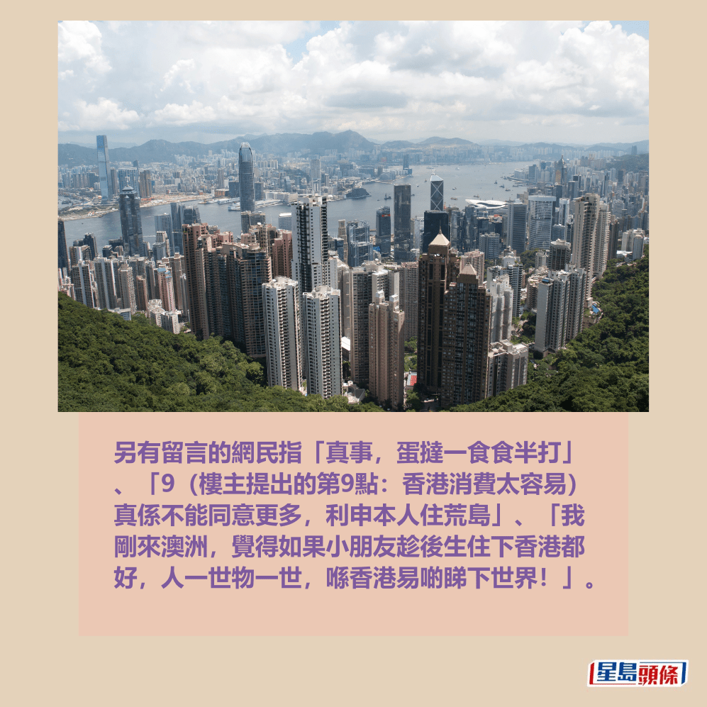 另有留言的網民指「真事,蛋撻一食食半打」 、「9(樓主提出的第9點:香港消費太容易) 真係不能同意更多,利申本人住荒島」、「我 剛來澳洲,覺得如果小朋友趁後生住下香港都 好,人一世物一世,喺香港易啲睇下世界!」。 另有留言的網民指「真事,蛋撻一食食半打」 、「9(樓主提出的第9點:香港消費太容易) 真係不能同意更多,利申本人住荒島」、「我 剛來澳洲,覺得如果小朋友趁後生住下香港都 好,人一世物一世,喺香港易啲睇下世界!」。
