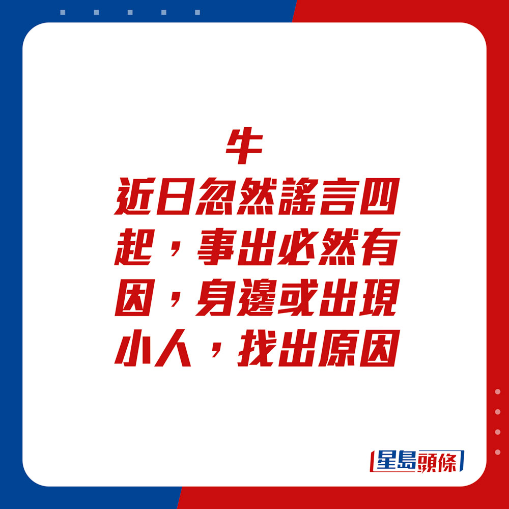 生肖運程 - 牛：近日忽然謠言四起，事出必然有因，身邊或出現小人，找出原因。