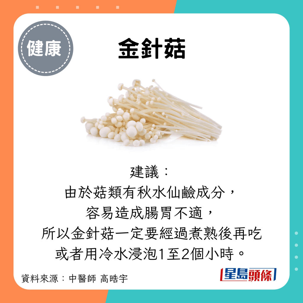 金針菇：建議： 由於菇類有秋水仙鹼成分， 容易造成腸胃不適， 所以金針菇一定要經過煮熟後再吃 或者用冷水浸泡1至2個小時。