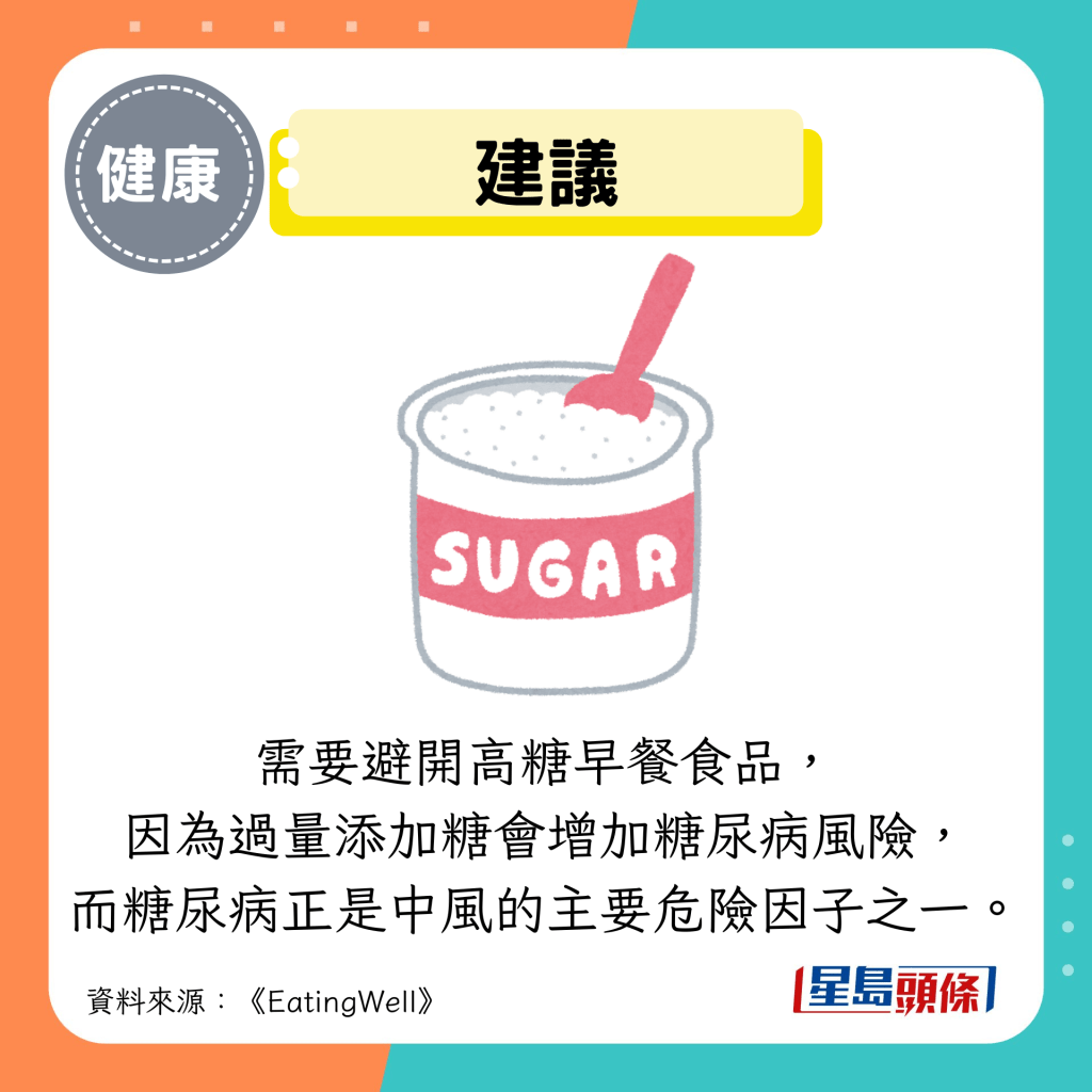 建議:需要避開高糖早餐食品, 因為過量添加糖會增加糖尿病風險, 而糖尿病正是中風的主要危險因子之一。 建議:需要避開高糖早餐食品, 因為過量添加糖會增加糖尿病風險, 而糖尿病正是中風的主要危險因子之一。