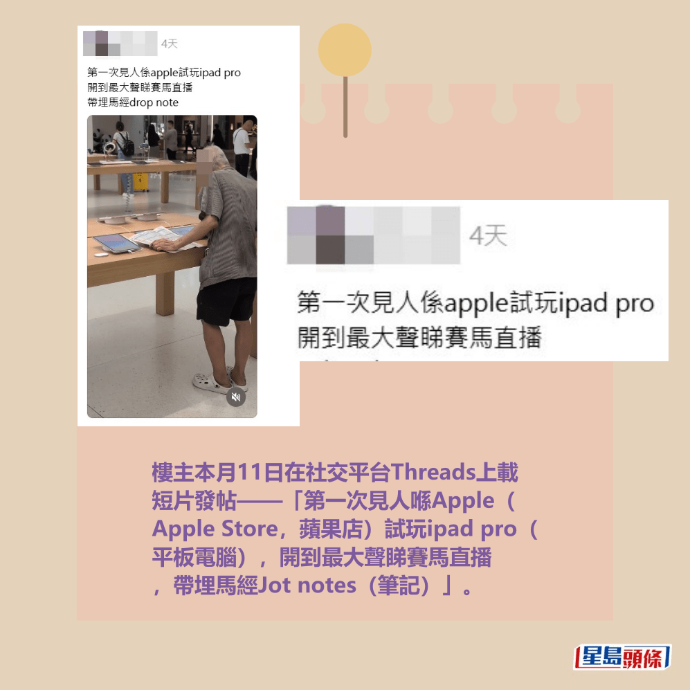 樓主本月11日在社交平台Threads上載 短片發帖——「第一次見人喺Apple( Apple Store,蘋果店)試玩ipad pro( 平板電腦),開到最大聲睇賽馬直播 ,帶埋馬經Jot notes(筆記)」。Threads截圖 樓主本月11日在社交平台Threads上載 短片發帖——「第一次見人喺Apple( Apple Store,蘋果店)試玩ipad pro( 平板電腦),開到最大聲睇賽馬直播 ,帶埋馬經Jot notes(筆記)」。Threads截圖