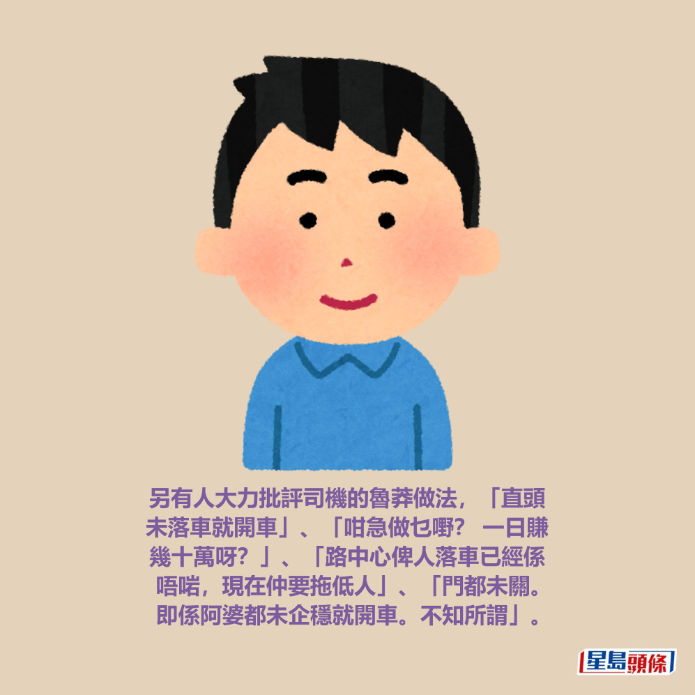 另有人大力批評司機的魯莽做法，「直頭 未落車就開車」、「咁急做乜嘢？ 一日賺 幾十萬呀？」、「路中心俾人落車已經係 唔啱，現在仲要拖低人」、「門都未關。 即係阿婆都未企穩就開車。不知所謂」。fb「馬路的事討論區」截圖