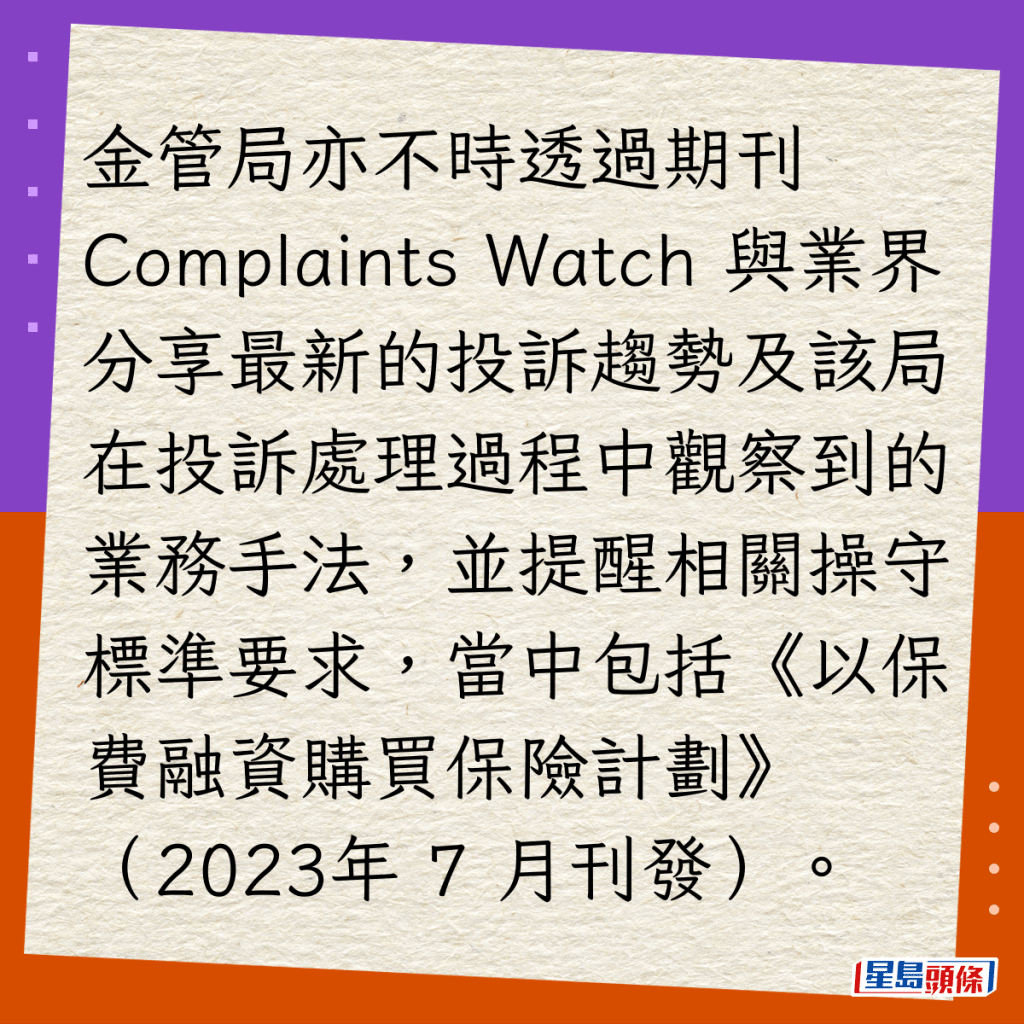 金管局亦不時透過期刊 Complaints Watch 與業界分享最新的投訴趨勢及該局在投訴處理過程中觀察到的業務手法，並提醒相關操守標準要求，當中包括《以保費融資購買保險計劃》（2023年 7 月刊發）。