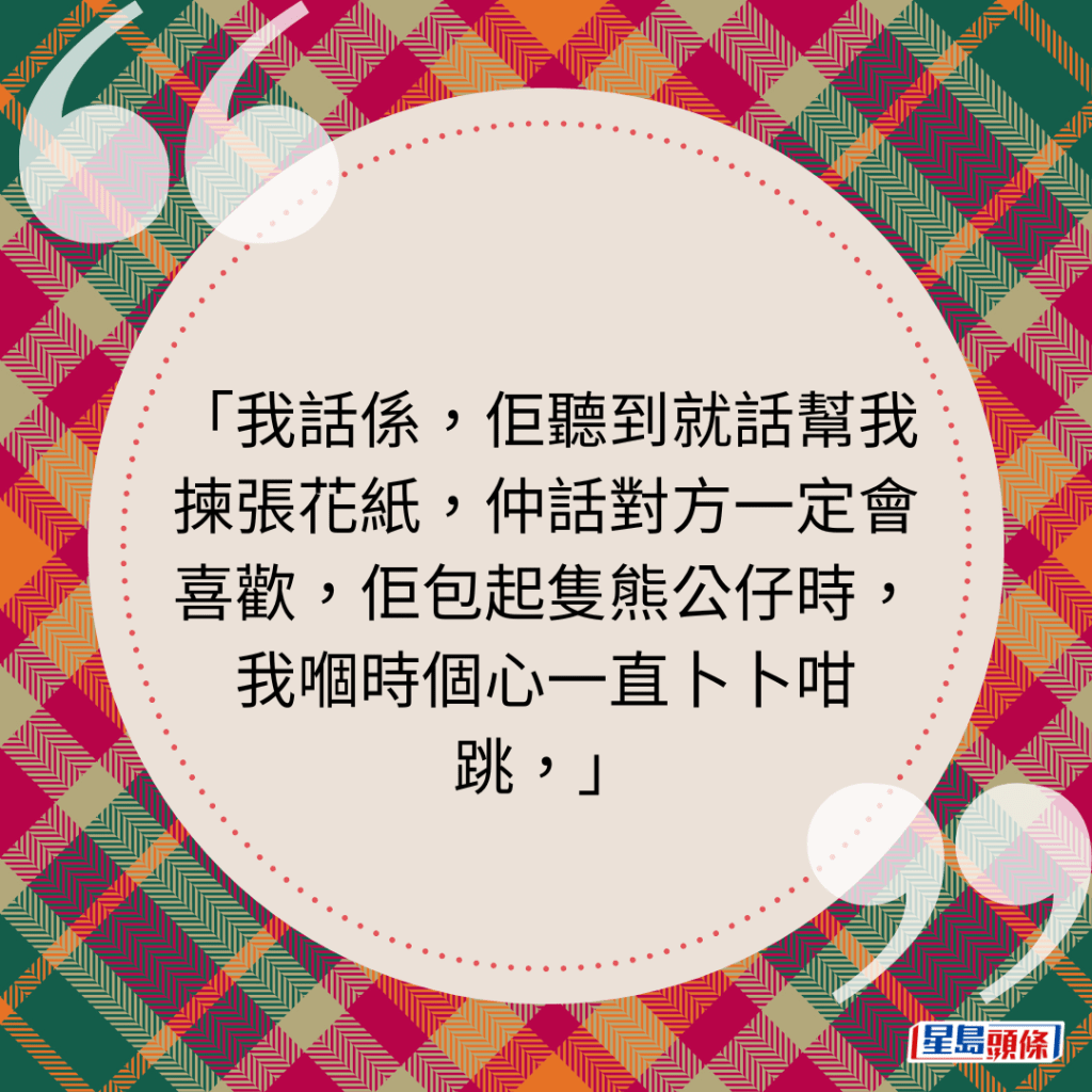 我话系，佢听到就话帮我拣张花纸，仲话对方一定会喜欢，佢包起只熊公仔时，我嗰时个心一直卜卜咁跳，