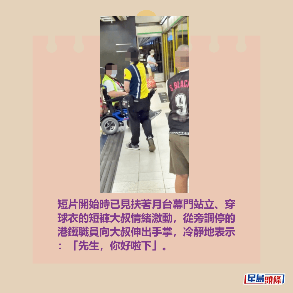 短片開始時已見扶著月台幕門站立、穿 球衣的短褲大叔情緒激動,從旁調停的 港鐵職員向大叔伸出手掌,冷靜地表示 :「先生,你好啦下」。fb「全港違例抄牌提示區」截圖 短片開始時已見扶著月台幕門站立、穿 球衣的短褲大叔情緒激動,從旁調停的 港鐵職員向大叔伸出手掌,冷靜地表示 :「先生,你好啦下」。fb「全港違例抄牌提示區」截圖