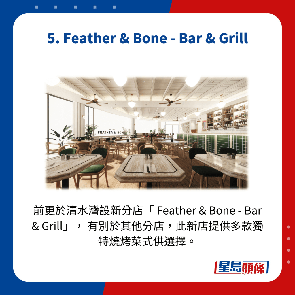 前更於清水灣設新分店「 Feather & Bone - Bar & Grill」， 有別於其他分店，此新店提供多款獨特燒烤菜式供選擇。