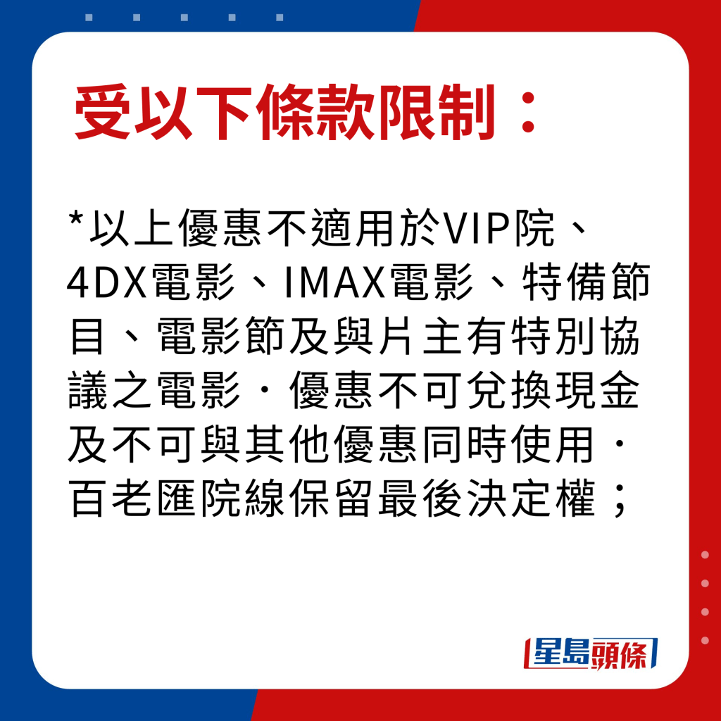 百老匯夜場電影優條款限制｜以上優惠不適用於VIP院、4DX電影、IMAX電影、特備節目、電影節及與片主有特別協議之電影．優惠不可兌換現金及不可與其他優惠同時使用．百老匯院線保留最後決定權