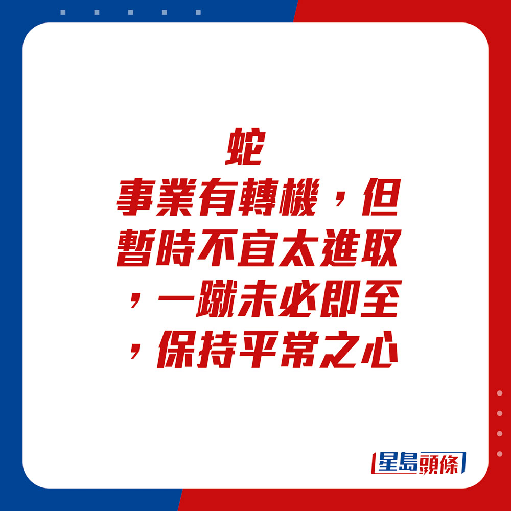 生肖運程 - 蛇：事業有轉機，但暫時不宜太進取。一蹴未必即至，保持平常之心。