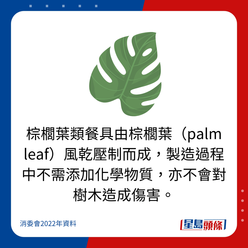 棕櫚葉類餐具由棕櫚葉（palm leaf）風乾壓制而成，製造過程中不需添加化學物質，亦不會對樹木造成傷害。