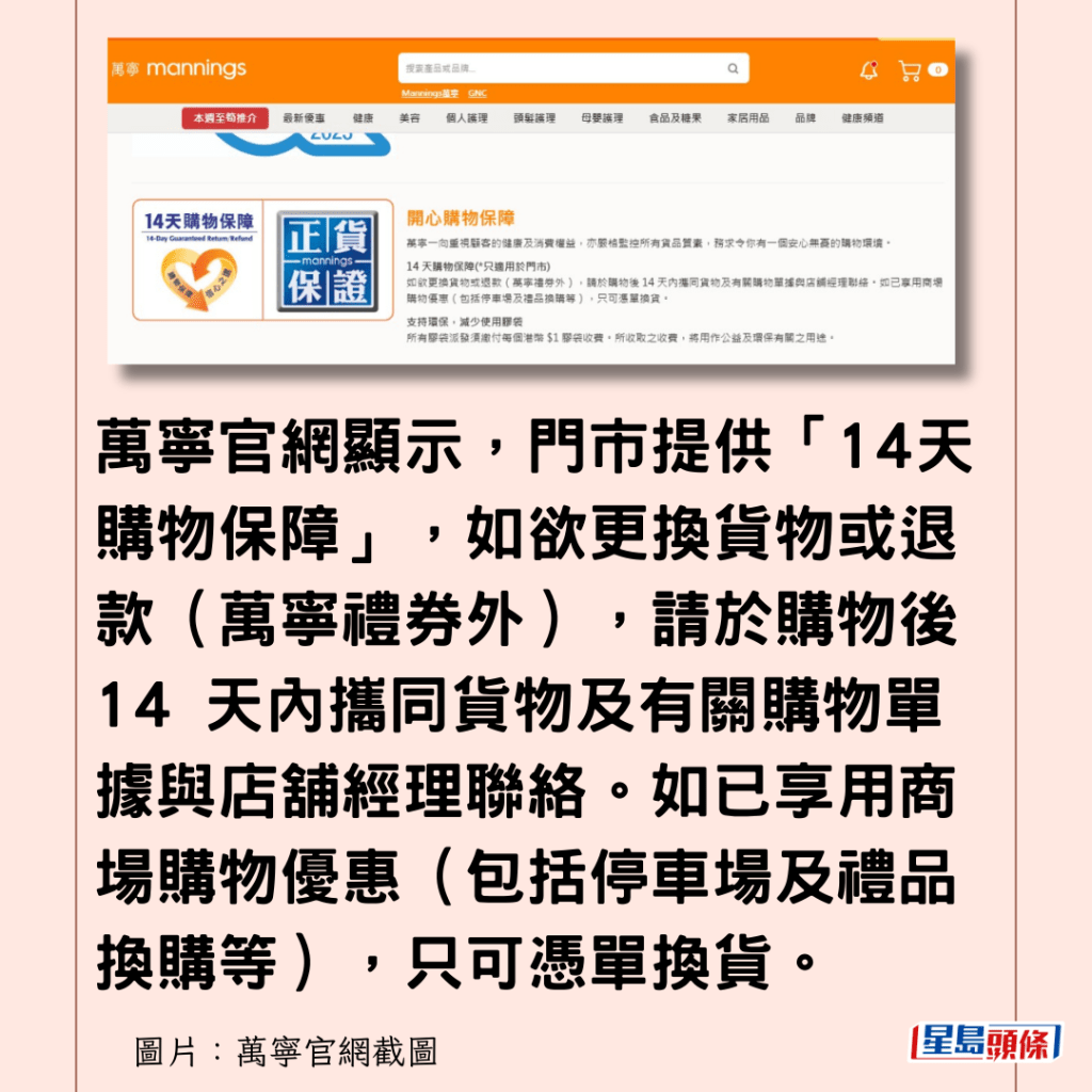 萬寧官網顯示，門市提供「14天購物保障」，如欲更換貨物或退款（萬寧禮券外），請於購物後 14 天內攜同貨物及有關購物單據與店舖經理聯絡。如已享用商場購物優惠（包括停車場及禮品換購等），只可憑單換貨。