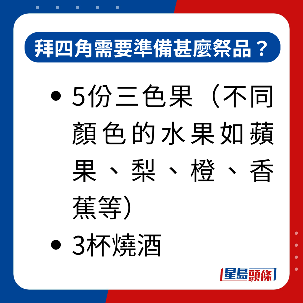 拜四角需要准备甚么祭品？｜5份三色果（不同颜色的水果如苹果、梨、橙、香蕉等）； 3杯烧酒