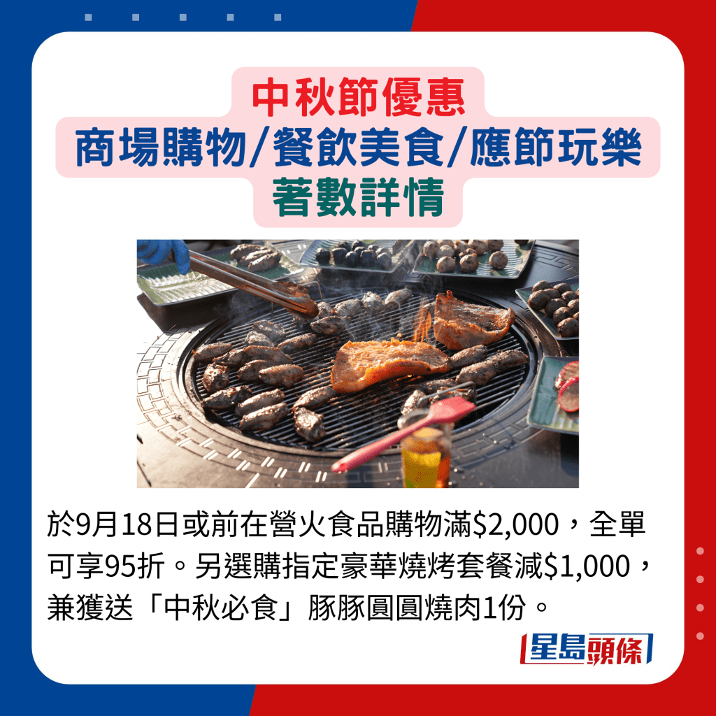 于9月18日或前在营火食品购物满$2,000，全单可享95折。另选购指定豪华烧烤套餐减$1,000，兼获送「中秋必食」豚豚圆圆烧肉1份。