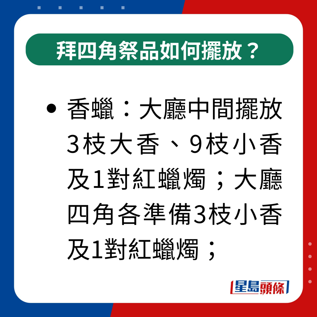 拜四角祭品如何擺放？｜香蠟：大廳中間擺放3枝大香、9枝小香及1對紅蠟燭；大廳四角各準備3枝小香及1對紅蠟燭；