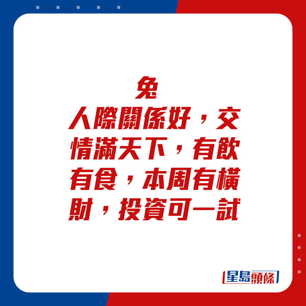 生肖运程 - 兔：人际关系好，交情满天下，有饮有食。本周有横财，投资可一试。