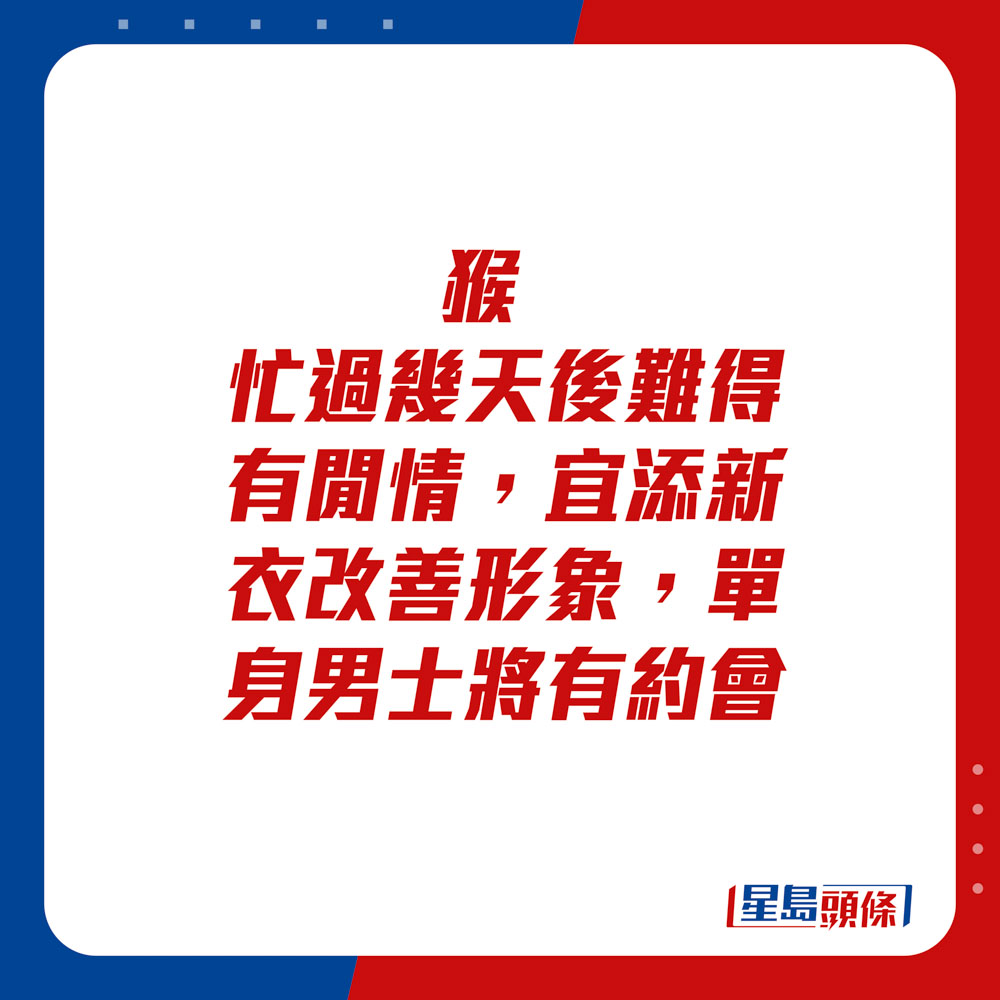 生肖运程 - 猴：忙过几天后难得有闲情，宜添新衣改善形象。单身男士将有约会。