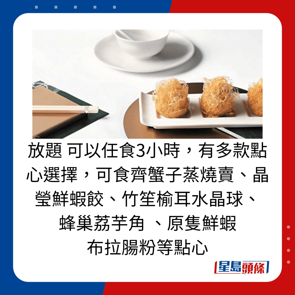 放題 可以任食3小時，有多款點心選擇，可食齊蟹子蒸燒賣、晶瑩鮮蝦餃、竹笙榆耳水晶球、 蜂巢荔芋角 、原隻鮮蝦布拉腸粉等點心