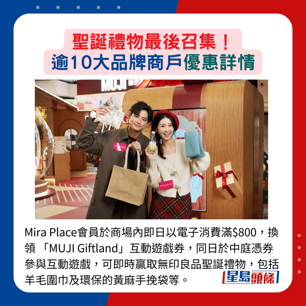 Mira Place会员于商场内即日以电子消费满$800，换领 「MUJI Giftland」互动游戏券，同日于中庭凭券参与互动游戏，可即时赢取无印良品圣诞礼物，包括羊毛围巾及环保的黄麻手挽袋等。