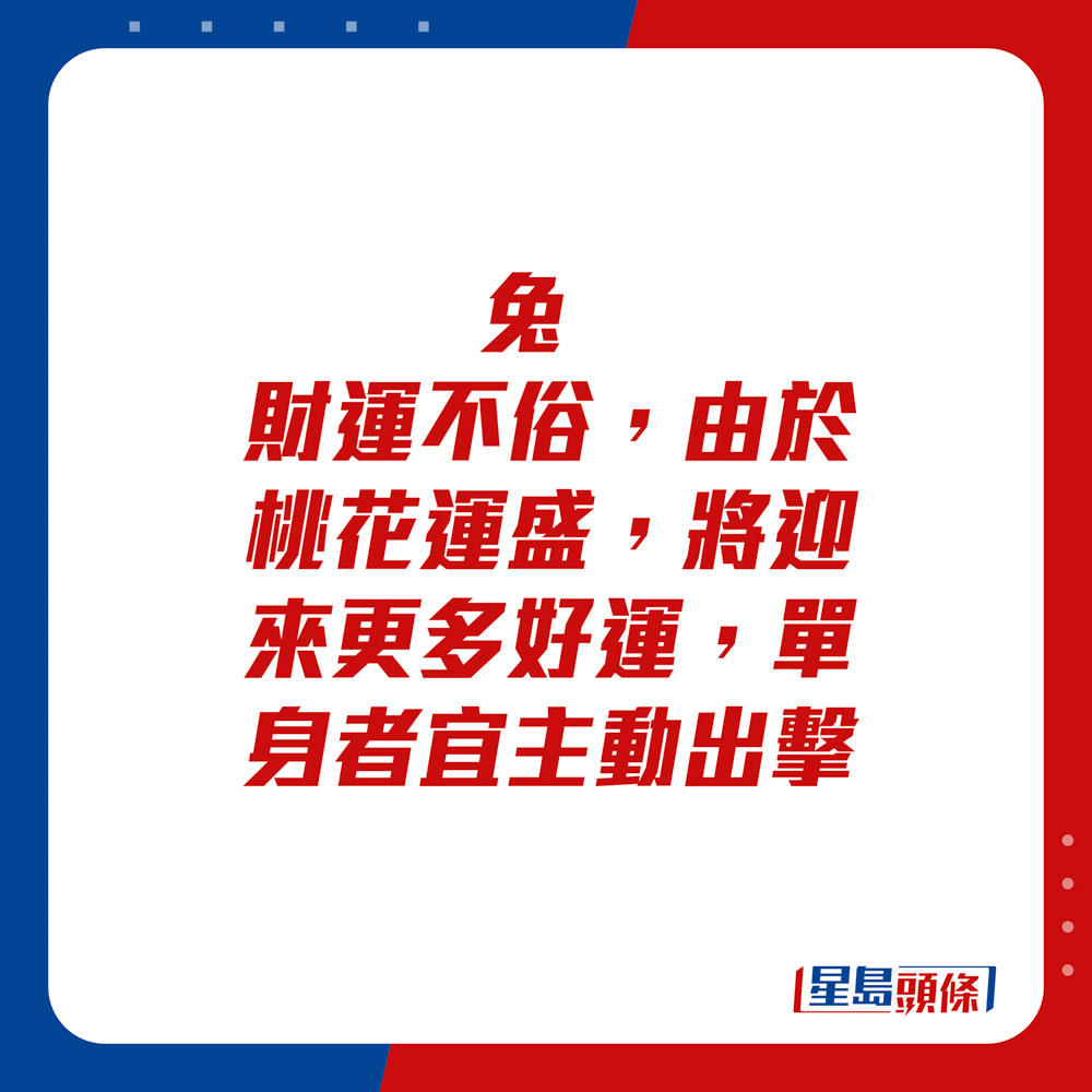 生肖运程 - 	兔：	财运不俗，由于桃花运盛，将迎来更多好运。单身者宜主动出击。