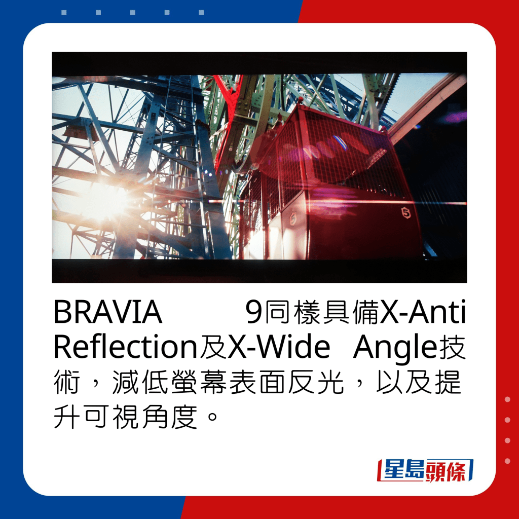 BRAVIA 9同樣具備X-Anti Reflection及X-Wide Angle技術，減低螢幕表面反光，以及提升可視角度。