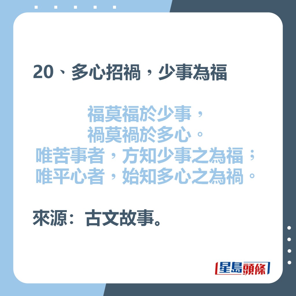 20、多心招禍，少事為福  福莫福於少事，禍莫禍於多心。  唯苦事者，方知少事之為福；  唯平心者，始知多心之為禍。  來源：古文故事。