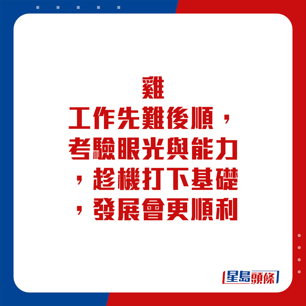 生肖运程 - 鸡：工作先难后顺，考验眼光与能力，趁机打下基础，发展会更顺利。