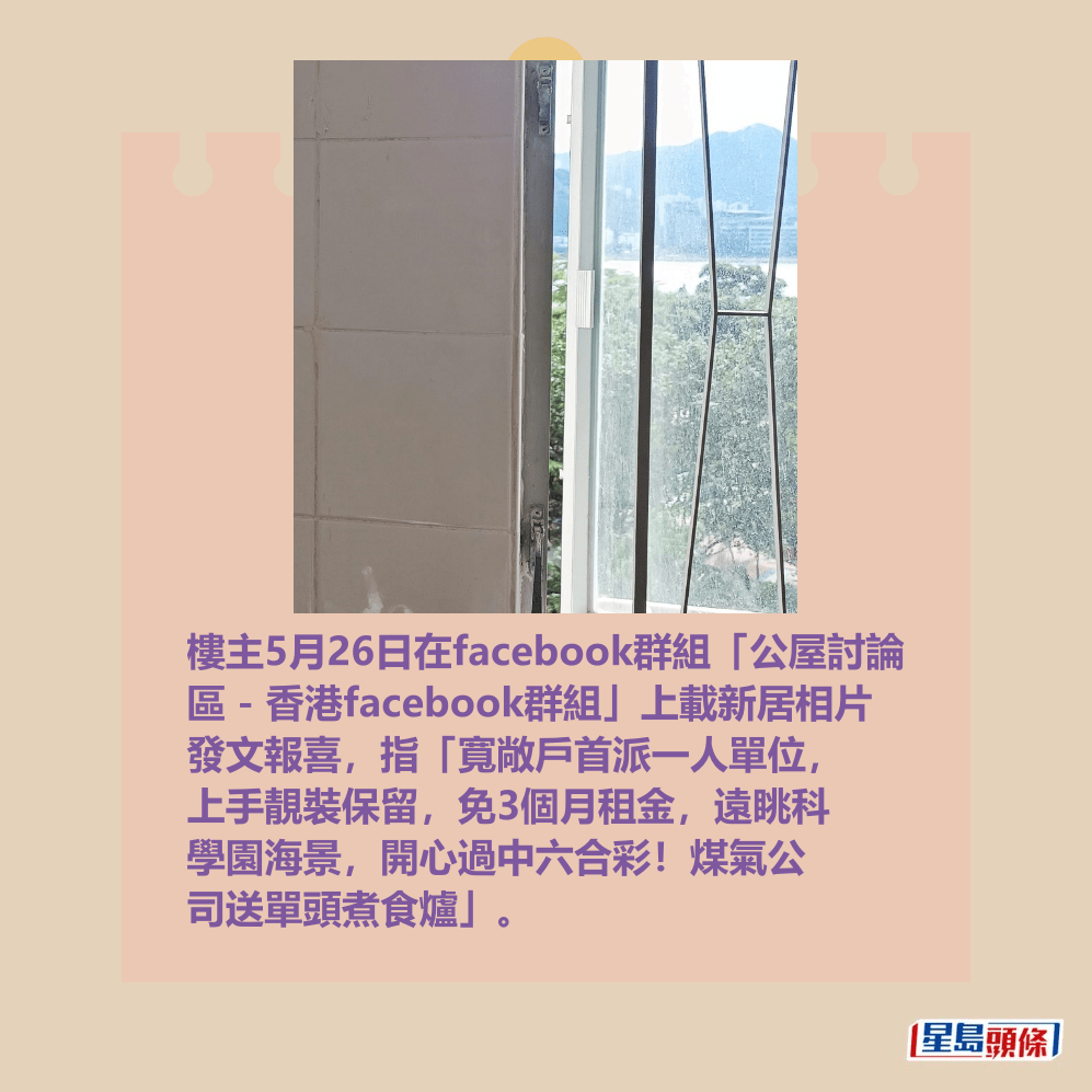 樓主5月26日在facebook群組「公屋討論 區 - 香港facebook群組」上載新居相片 發文報喜,指「寬敞戶首派一人單位, 上手靚裝保留,免3個月租金,遠眺科 學園海景,開心過中六合彩!煤氣公 司送單頭煮食爐」。fb「公屋討論區 - 香港facebook群組」截圖 樓主5月26日在facebook群組「公屋討論 區 - 香港facebook群組」上載新居相片 發文報喜,指「寬敞戶首派一人單位, 上手靚裝保留,免3個月租金,遠眺科 學園海景,開心過中六合彩!煤氣公 司送單頭煮食爐」。fb「公屋討論區 - 香港facebook群組」截圖
