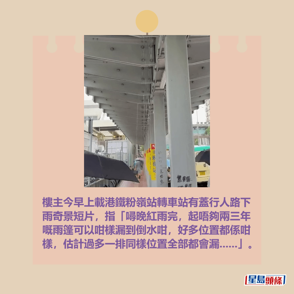 樓主今早上載港鐵粉嶺站轉車站有蓋行人路下 雨奇景短片,指「噚晚紅雨完,起唔夠兩三年 嘅雨篷可以咁樣漏到倒水咁,好多位置都係咁 樣,估計過多一排同樣位置全部都會漏......」。Threads截圖 樓主今早上載港鐵粉嶺站轉車站有蓋行人路下 雨奇景短片,指「噚晚紅雨完,起唔夠兩三年 嘅雨篷可以咁樣漏到倒水咁,好多位置都係咁 樣,估計過多一排同樣位置全部都會漏......」。Threads截圖
