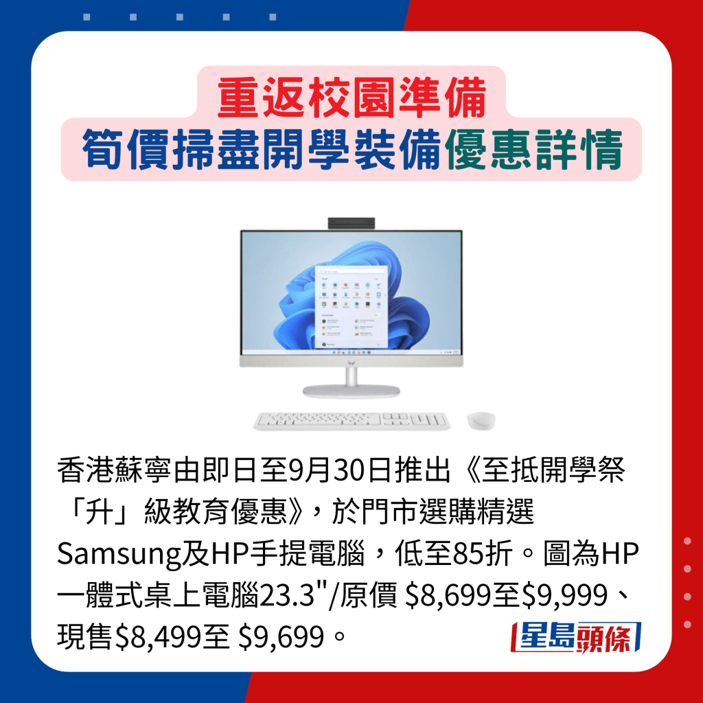 香港苏宁由即日至9月30日推出《至抵开学祭「升」级教育优惠》，于门市选购精选 Samsung及HP手提电脑，低至85折。图为HP一体式桌上电脑23.3"/原价 $8,699至$9,999、现售$8,499至 $9,699。