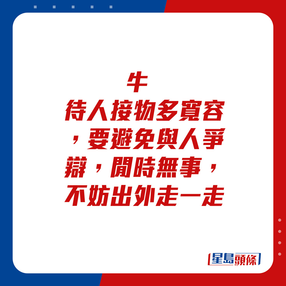 生肖运程 - 	牛：	待人接物多宽容，要避免与人争辩。闲时无事，不妨出外走一走。