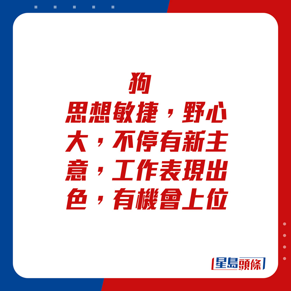 生肖運程 - 狗：思想敏捷，野心大，不停有新主意，工作表現出色，有機會上位。