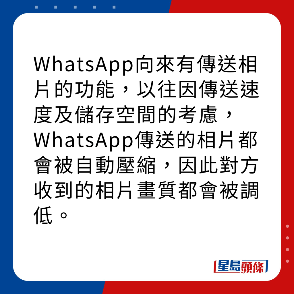 WhatsApp新功能｜4大新功能之1 高清相片傳送 WhatsApp向來有傳送相片的功能，以往因傳送速度及儲存空間的考慮，WhatsApp傳送的相片都會被自動壓縮，因此對方收到的相片畫質都會被調低。