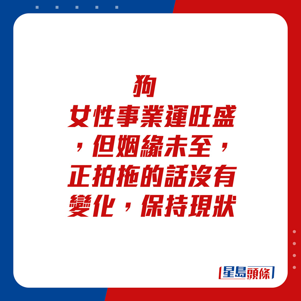 生肖运程 - 狗：女性事业运旺盛，但姻缘未至，正拍拖的话没有变化，保持现状。