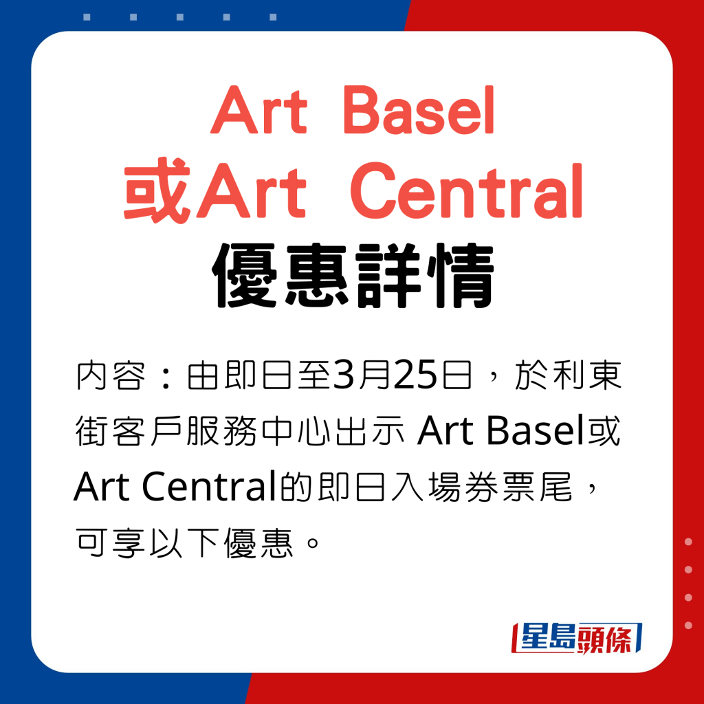 Art Basel 或Art Central優惠內容：由即日至3月25日，於利東街客戶服務中心出示 Art Basel或Art Central的即日入場券票尾，可享以下優惠。