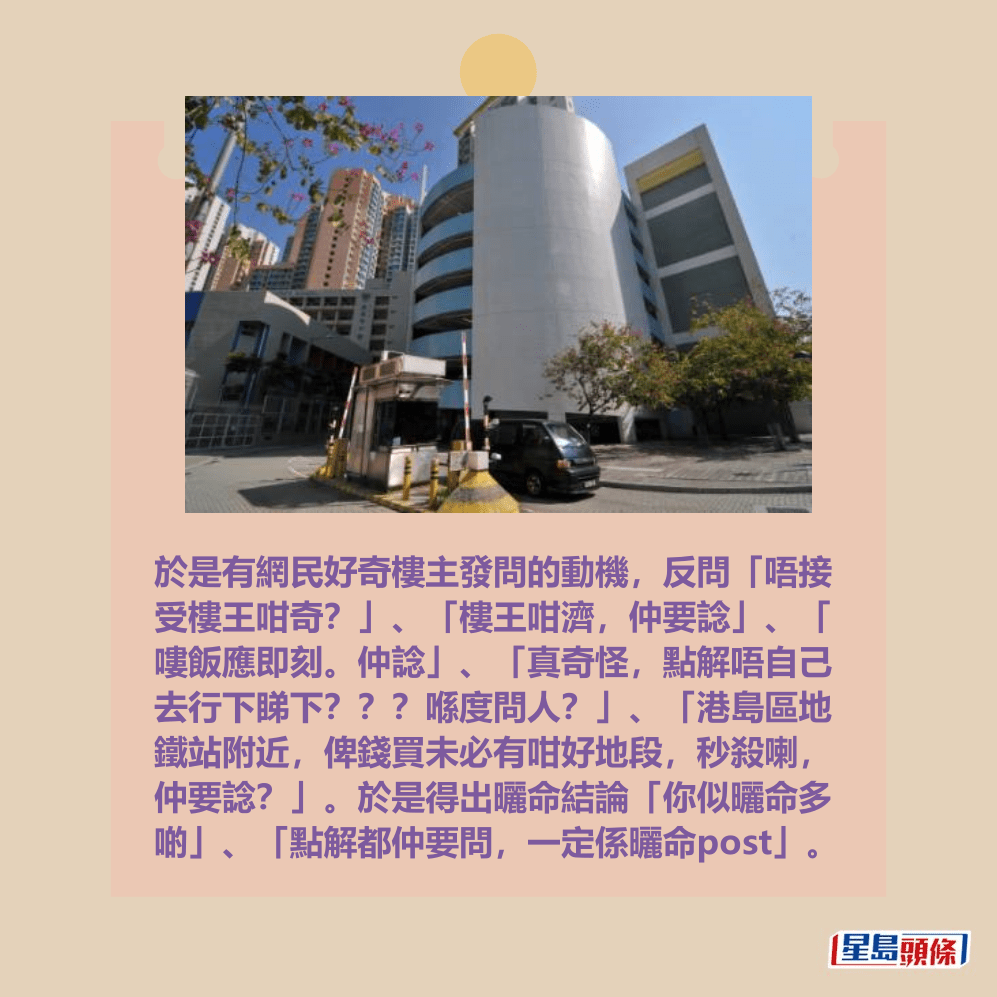 於是有網民好奇樓主發問的動機,反問「唔接 受樓王咁奇?」、「樓王咁濟,仲要諗」、「 嘍飯應即刻。仲諗」、「真奇怪,點解唔自己 去行下睇下???喺度問人?」、「港島區地 鐵站附近,俾錢買未必有咁好地段,秒殺喇, 仲要諗?」。於是得出曬命結論「你似曬命多 啲」、「點解都仲要問,一定係曬命post(帖文)」。資料圖片 於是有網民好奇樓主發問的動機,反問「唔接 受樓王咁奇?」、「樓王咁濟,仲要諗」、「 嘍飯應即刻。仲諗」、「真奇怪,點解唔自己 去行下睇下???喺度問人?」、「港島區地 鐵站附近,俾錢買未必有咁好地段,秒殺喇, 仲要諗?」。於是得出曬命結論「你似曬命多 啲」、「點解都仲要問,一定係曬命post(帖文)」。資料圖片