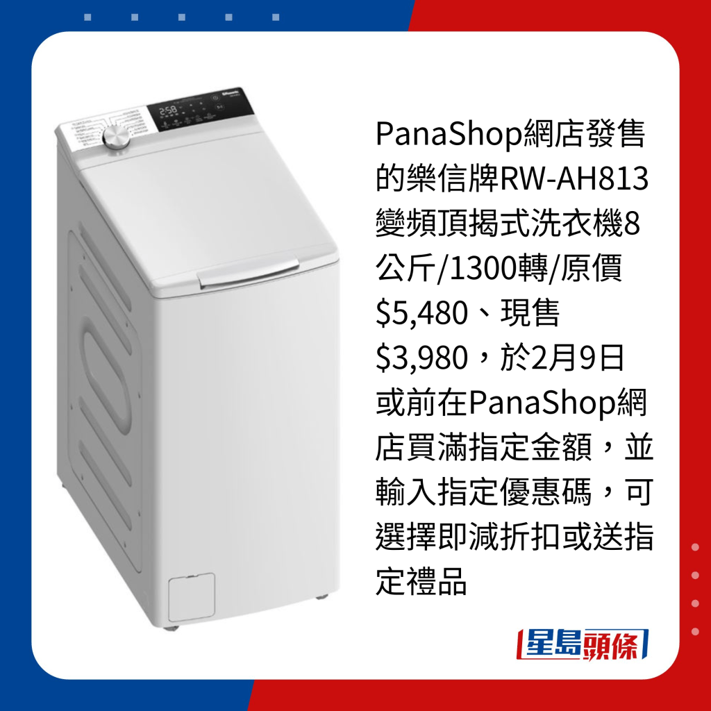 PanaShop網店發售的樂信牌RW-AH813變頻頂揭式洗衣機8公斤/1300轉/原價$5,480、現售$3,980，於2月9日或前在PanaShop網店買滿指定金額，並輸入指定優惠碼，可選擇即減折扣或送指定禮品