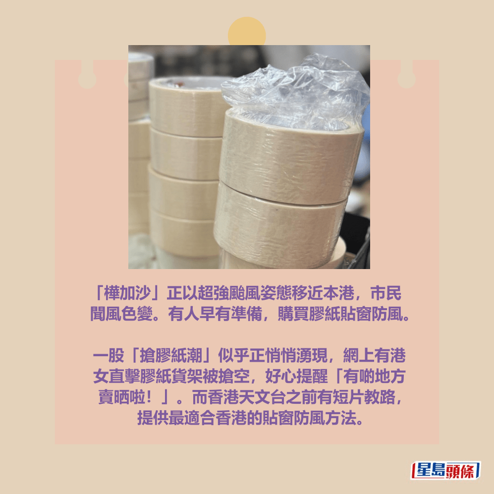 「樺加沙」正以超強颱風姿態移近本港，市民 聞風色變。有人早有準備，購買膠紙貼窗防風。  一股「搶膠紙潮」似乎正悄悄湧現，網上有港 女直擊膠紙貨架被搶空，好心提醒「有啲地方 賣晒啦！」。而香港天文台之前有短片教路， 提供最適合香港的貼窗防風方法。Threads截圖