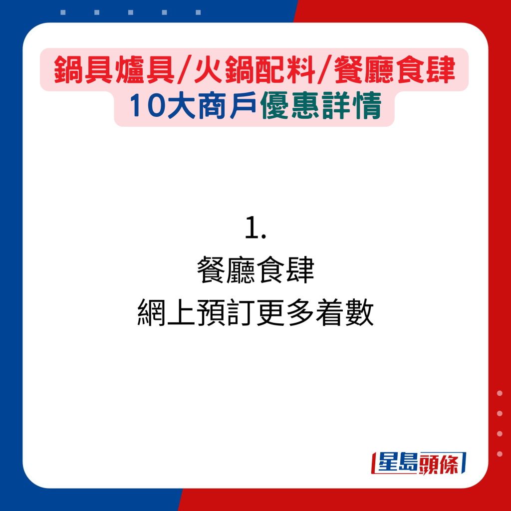 打边炉最佳季节！ 锅具炉具/火锅配料/餐厅食肆 10大商户优惠详情：1. 餐厅食肆  网上预订更多着数