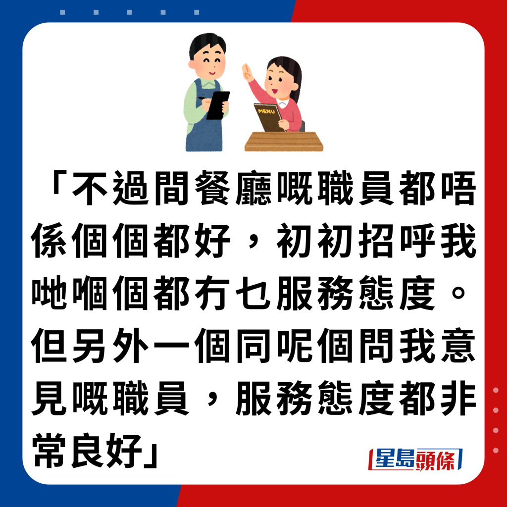 「不过间餐厅嘅职员都唔系个个都好，初初招呼我哋嗰个都冇乜服务态度。但另外一个同呢个问我意见嘅职员，服务态度都非常良好」