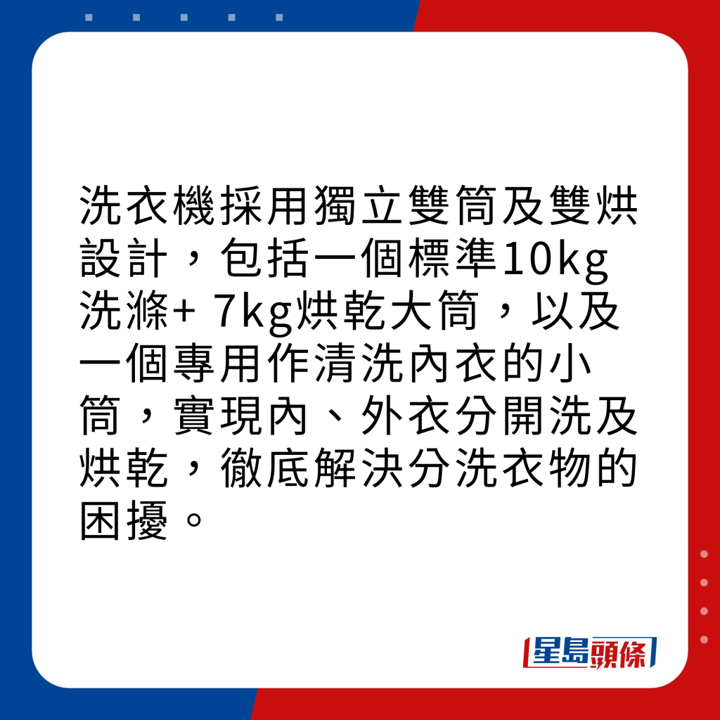 洗衣機採用獨立雙筒及雙烘設計，包括一個標準10kg洗滌+ 7kg烘乾大筒，以及一個專用作清洗內衣的小筒，實現內、外衣分開洗及烘乾，徹底解決分洗衣物的困擾。