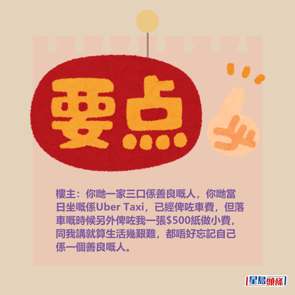 樓主:你哋一家三口係善良嘅人,你哋當 日坐嘅係Uber Taxi,已經俾咗車費,但落 車嘅時候另外俾咗我一張$500紙做小費, 同我講就算生活幾艱難,都唔好忘記自己 係一個善良嘅人。 樓主:你哋一家三口係善良嘅人,你哋當 日坐嘅係Uber Taxi,已經俾咗車費,但落 車嘅時候另外俾咗我一張$500紙做小費, 同我講就算生活幾艱難,都唔好忘記自己 係一個善良嘅人。