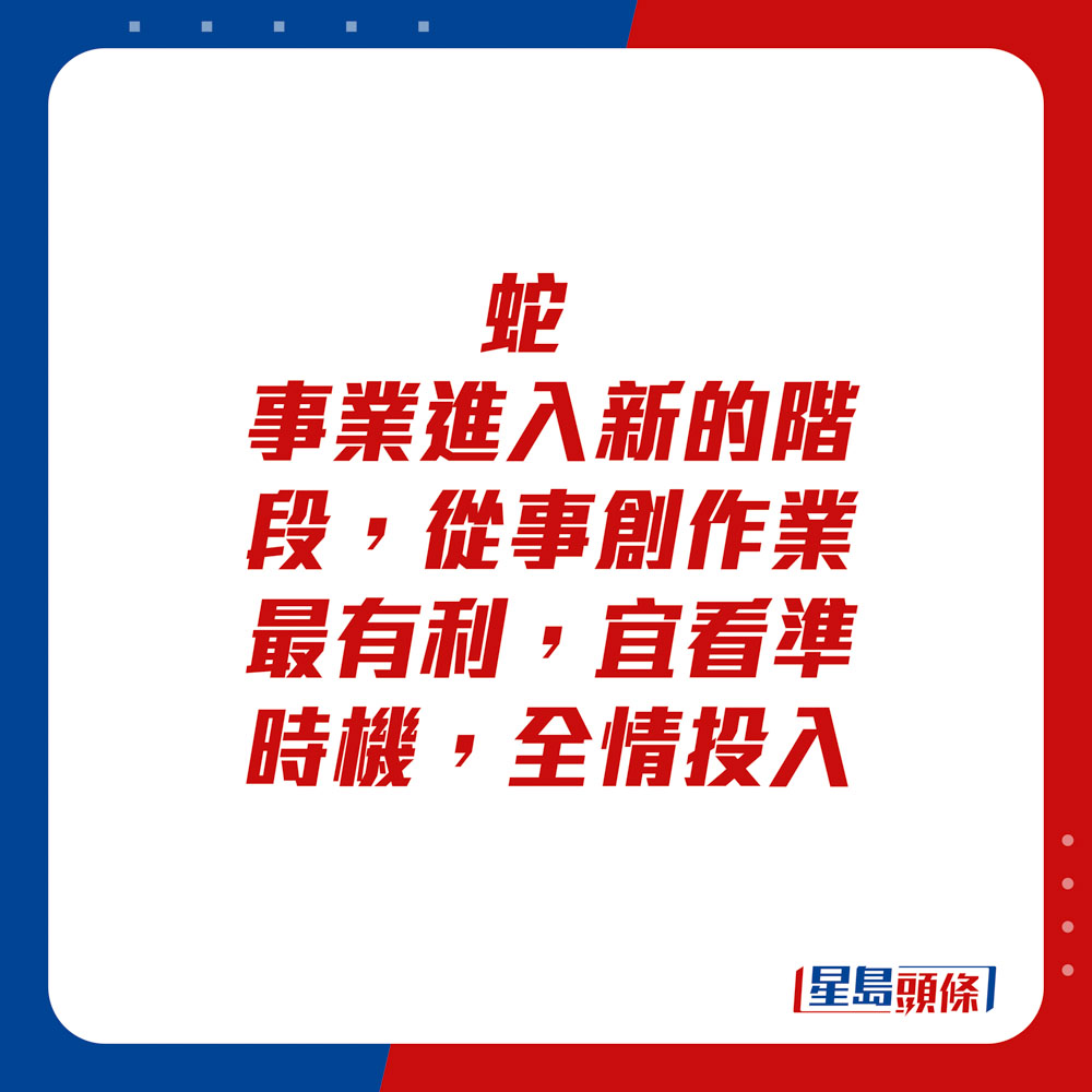 生肖运程 - 	蛇：	事业进入新的阶段，从事创作业最有利，宜看准时机，全情投入。