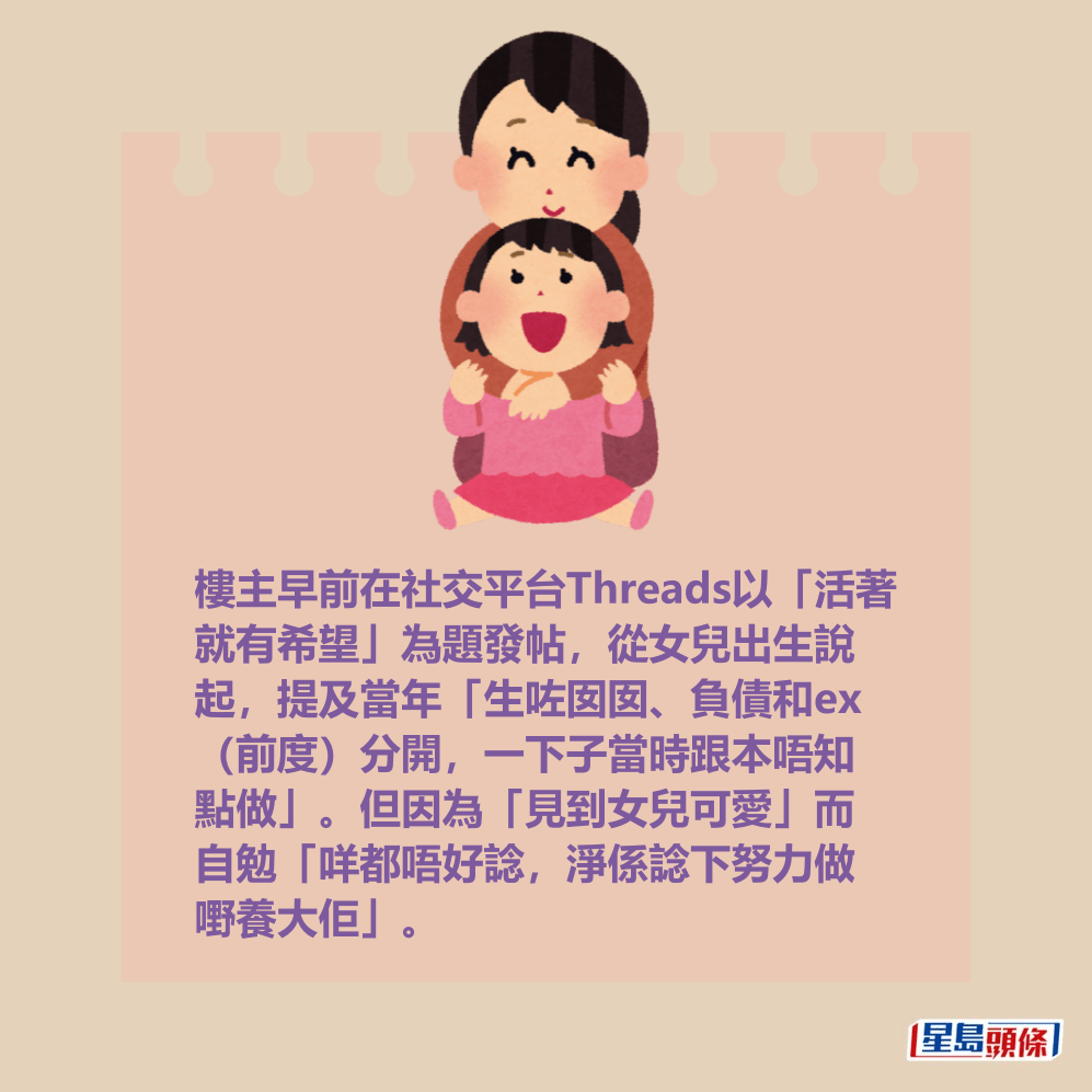 樓主早前在社交平台Threads以「活著 就有希望」為題發帖,從女兒出生說 起,提及當年「生咗囡囡、負債和ex (前度)分開,一下子當時跟本唔知 點做」。但因為「見到女兒可愛」而 自勉「咩都唔好諗,淨係諗下努力做 嘢養大佢」。 樓主早前在社交平台Threads以「活著 就有希望」為題發帖,從女兒出生說 起,提及當年「生咗囡囡、負債和ex (前度)分開,一下子當時跟本唔知 點做」。但因為「見到女兒可愛」而 自勉「咩都唔好諗,淨係諗下努力做 嘢養大佢」。