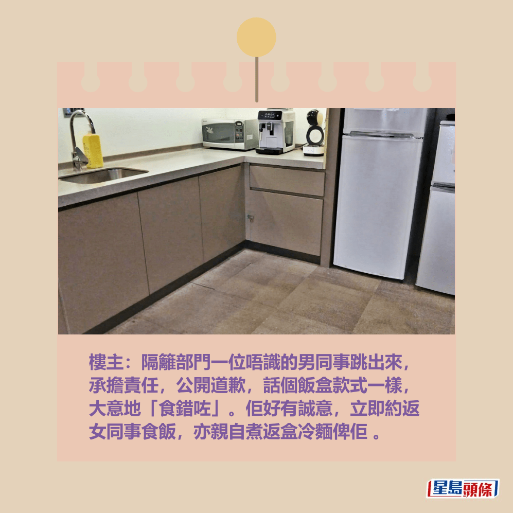 樓主：隔籬部門一位唔識的男同事跳出來， 承擔責任，公開道歉，話個飯盒款式一樣， 大意地「食錯咗」。佢好有誠意，立即約返 女同事食飯，亦親自煮返盒冷麵俾佢 。