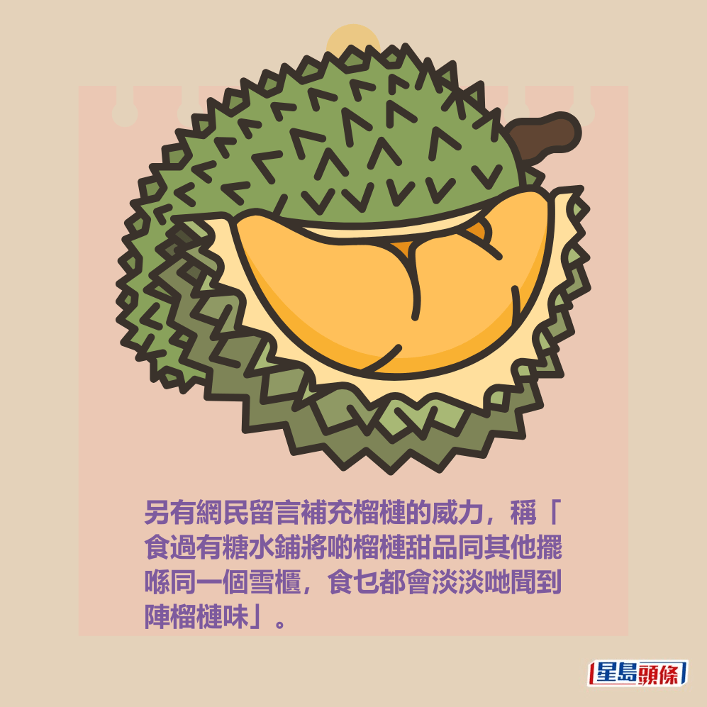 另有網民留言補充榴槤的威力，稱「 食過有糖水鋪將啲榴槤甜品同其他擺 喺同一個雪櫃，食乜都會淡淡哋聞到 陣榴槤味」。