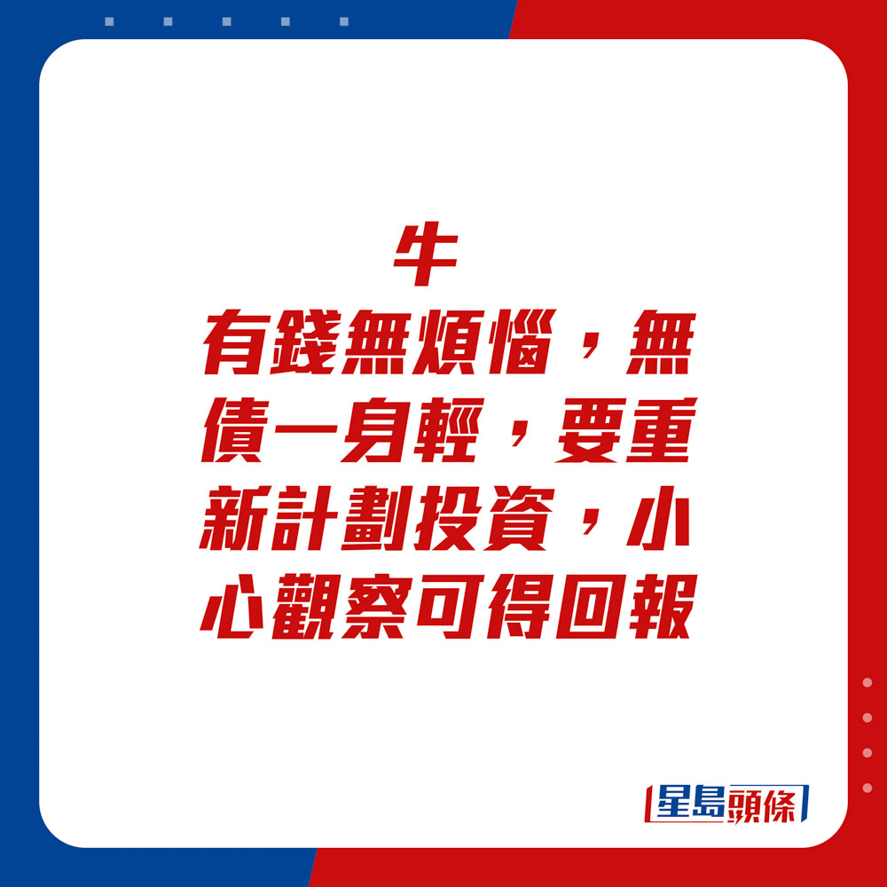 生肖運程 - 	牛：	有錢無煩惱，無債一身輕，要重新計劃。投資小心觀察可得回報。