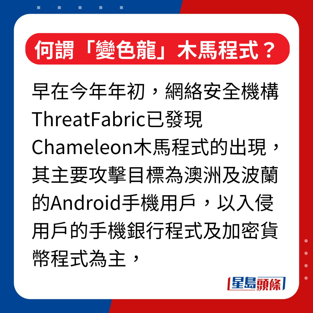 何谓「变色龙」（Chameleon）木马程式｜原来早在今年年初，网络安全机构ThreatFabric已发现 Chameleon木马程式的出现，其主要攻击目标为澳洲及波兰的Android手机用户，以入侵用户的手机银行程式及加密货币程式为主，