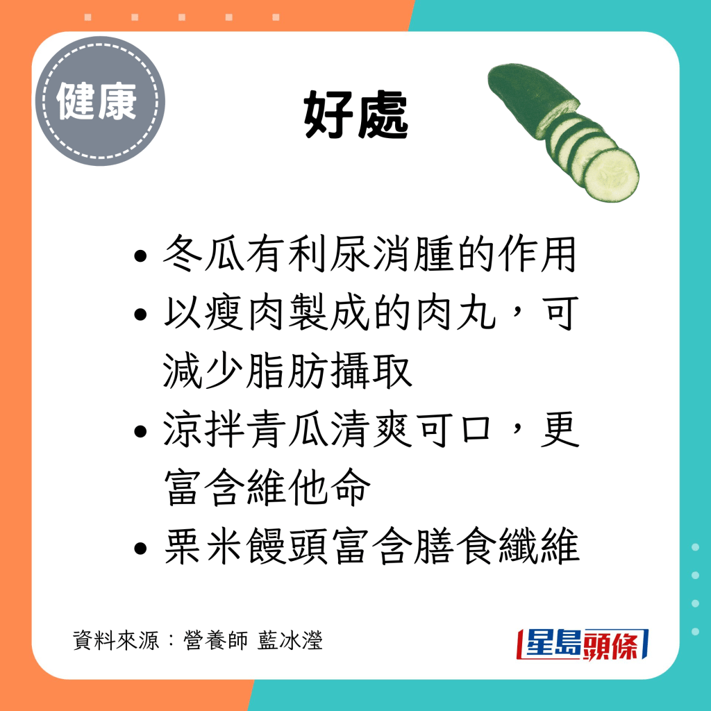 冬瓜有利尿消腫的作用；以瘦肉製成的肉丸，可減少脂肪攝取；涼拌青瓜清爽可口，更富含維他命；栗米饅頭富含膳食纖維